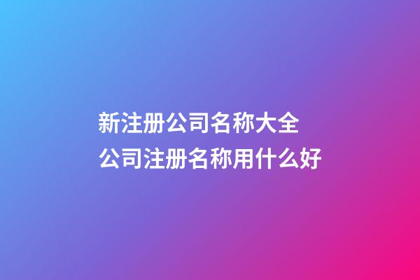 新注册公司名称大全 公司注册名称用什么好